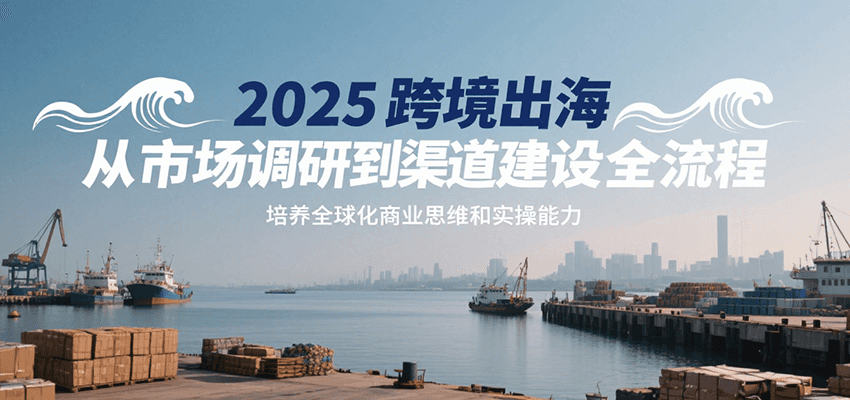 2025跨境出海从市场调研到渠道建设全流程,培养全球化商业思维和实操能力