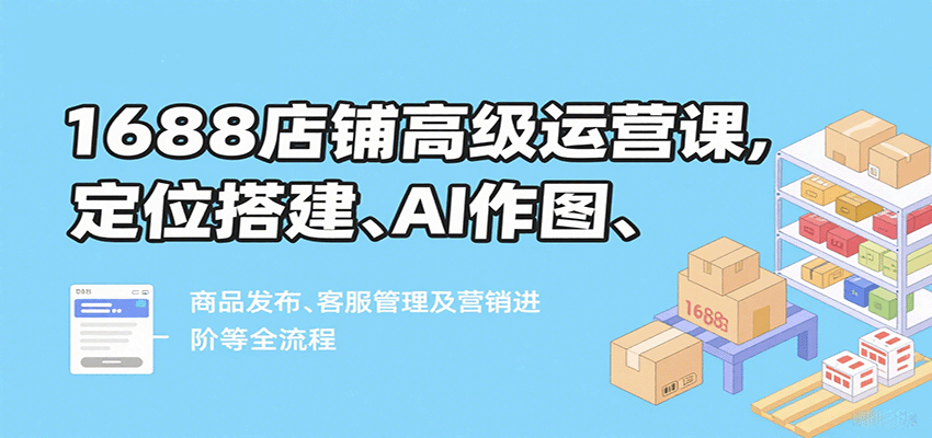 1688店铺高级运营课,定位搭建、AI作图、商品发布、客服管理及营销进阶等全流程
