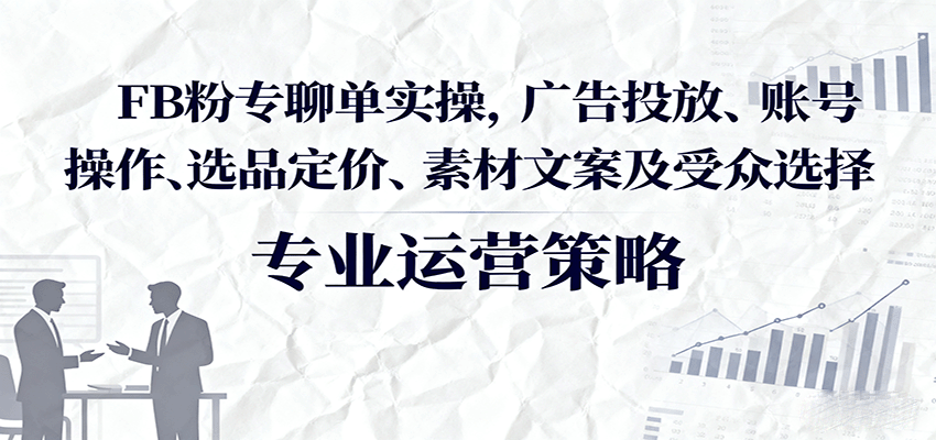 FB粉专聊单实操,广告投放、账号操作、选品定价、素材文案及受众选择