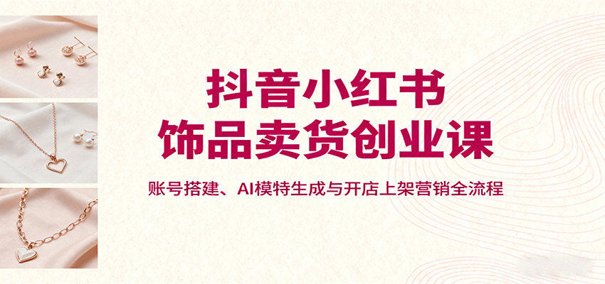 抖音小红书饰品卖货创业课,账号搭建、AI模特生成与开店上架营销全流程